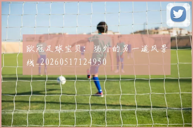 欧冠足球宝贝:场外的另一道风景线_20260517124950