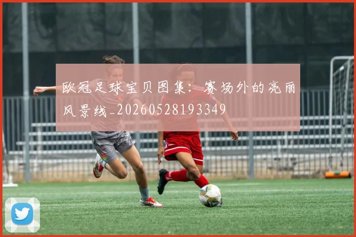 欧冠足球宝贝图集:赛场外的亮丽风景线_20260528193349