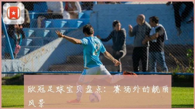 欧冠足球宝贝盘点：赛场外的靓丽风景