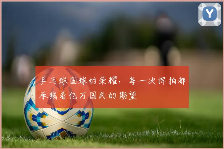 乒乓球国球的荣耀，每一次挥拍都承载着亿万国民的期望
