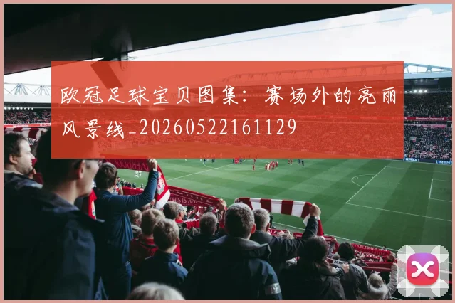 欧冠足球宝贝图集:赛场外的亮丽风景线_20260522161129