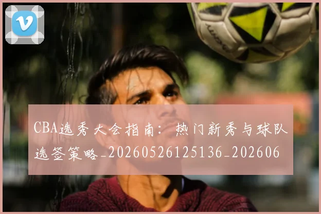 CBA选秀大会指南：热门新秀与球队选签策略_20260526125136_20260606165315