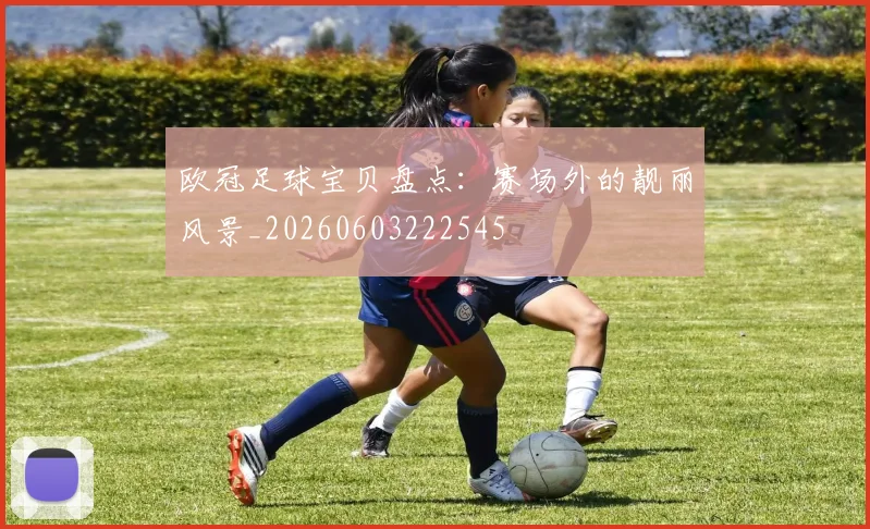 欧冠足球宝贝盘点：赛场外的靓丽风景_20260603222545