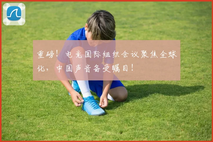 重磅！电竞国际组织会议聚焦全球化，中国声音备受瞩目！