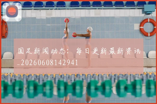 国足新闻动态：每日更新最新资讯_20260608142941
