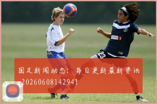 国足新闻动态：每日更新最新资讯_20260608142941